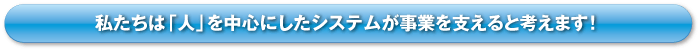 私たちは「人」を中心としたシステムが事業を支えると考えます！